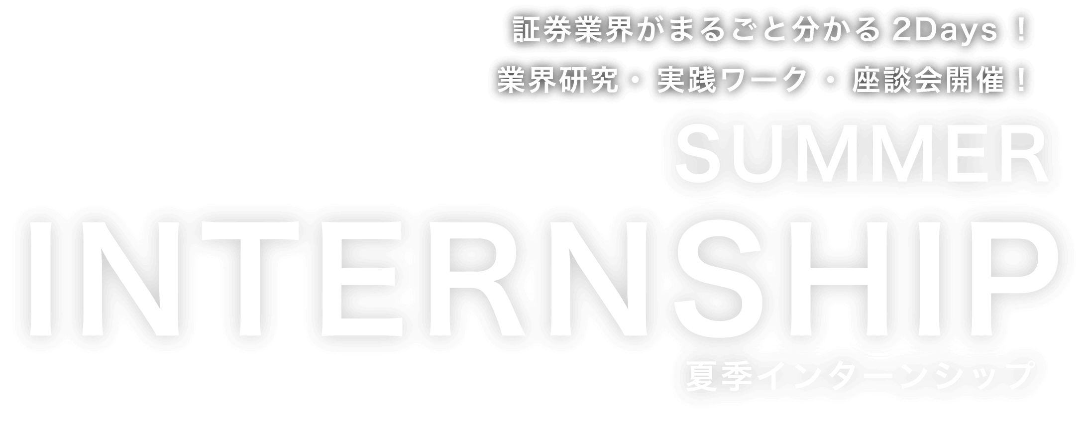 証券業界がまるごと分かる2Days！
                業界研究・ 実践ワーク ・ 座談会開催！ SUMMER INTERNSHIP 夏季インターンシップ