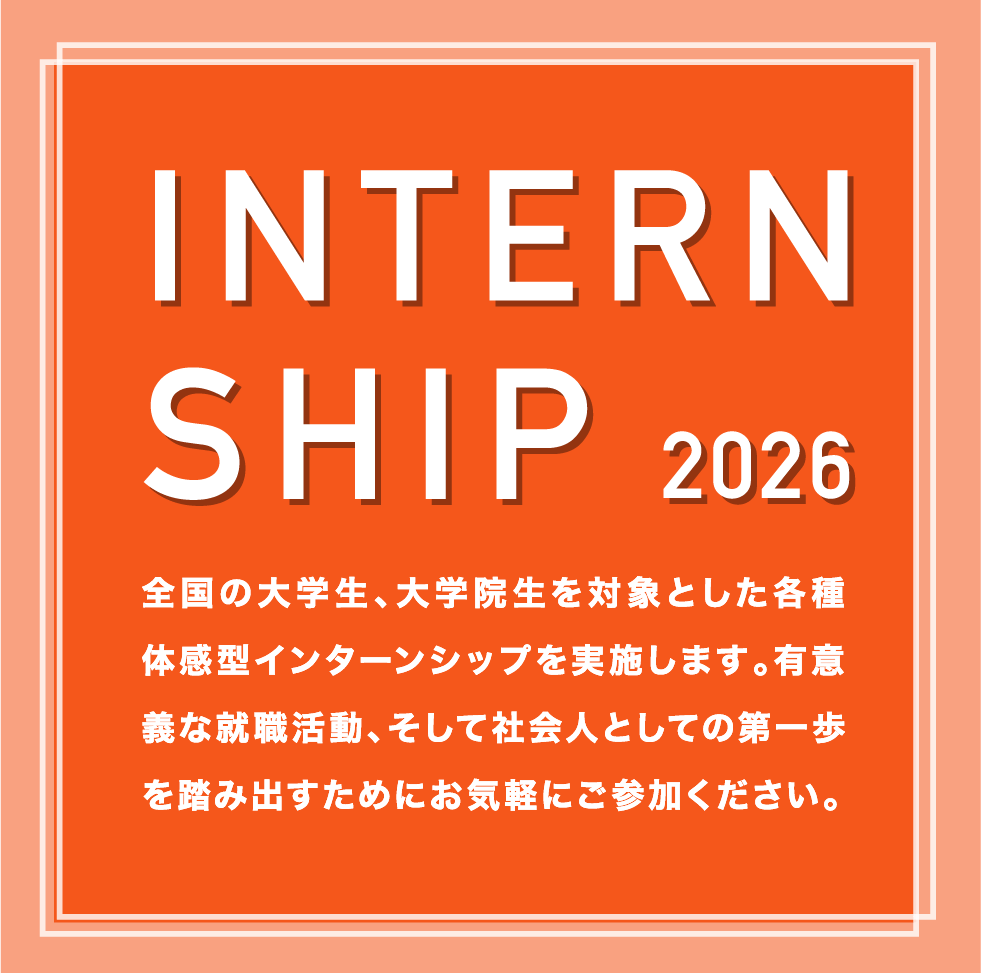 INTERNSHIP 2026 全国の大学生、大学院生を対象とした各種体感型インターンシップを実施します。有意義な就職活動、そして社会人としての第一歩を踏み出すためにお気軽にご参加ください。